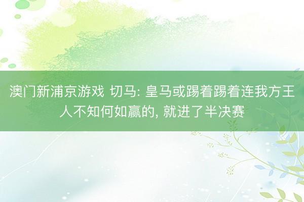 澳门新浦京游戏 切马: 皇马或踢着踢着连我方王人不知何如赢的, 就进了半决赛