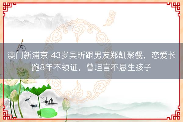 澳门新浦京 43岁吴昕跟男友郑凯聚餐，恋爱长跑8年不领证，曾坦言不思生孩子