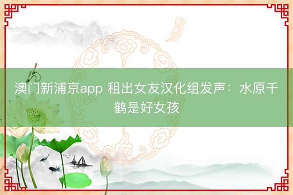 澳门新浦京app 租出女友汉化组发声：水原千鹤是好女孩