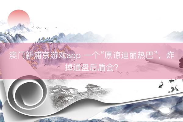 澳门新浦京游戏app 一个“原谅迪丽热巴”，炸掉通盘后盾会？