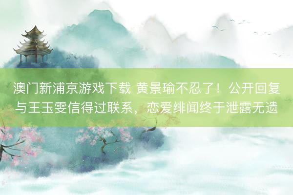 澳门新浦京游戏下载 黄景瑜不忍了！公开回复与王玉雯信得过联系，恋爱绯闻终于泄露无遗