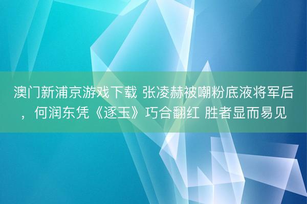 澳门新浦京游戏下载 张凌赫被嘲粉底液将军后，何润东凭《逐玉》巧合翻红 胜者显而易见