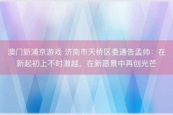澳门新浦京游戏 济南市天桥区委通告孟帅：在新起初上不时激越，在新愿景中再创光芒