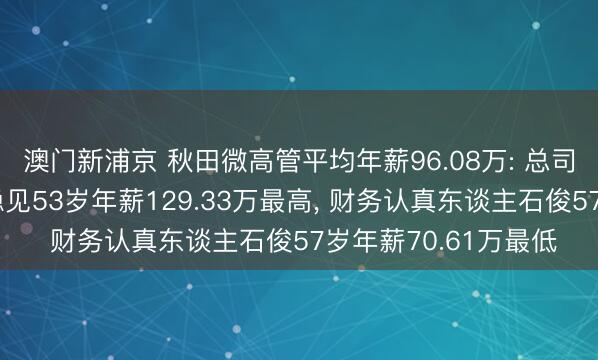 澳门新浦京 秋田微高管平均年薪96.08万: 总司理及非稀少董事陈稳见53岁年薪129.33万最高， 财务认真东谈主石俊57岁年薪70.61万最低