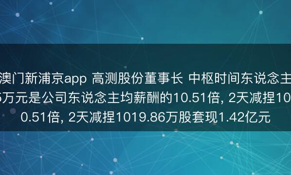 澳门新浦京app 高测股份董事长 中枢时间东说念主员张顼年薪263.85万元是公司东说念主均薪酬的10.51倍， 2天减捏1019.86万股套现1.42亿元