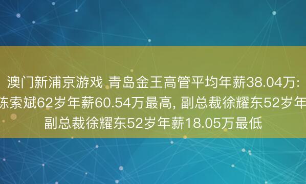 澳门新浦京游戏 青岛金王高管平均年薪38.04万: 董事长及董事陈索斌62岁年薪60.54万最高， 副总裁徐耀东52岁年薪18.05万最低