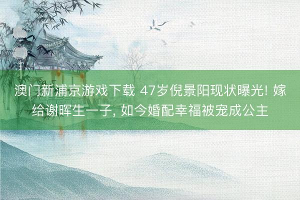 澳门新浦京游戏下载 47岁倪景阳现状曝光! 嫁给谢晖生一子， 如今婚配幸福被宠成公主