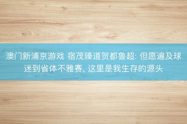 澳门新浦京游戏 宿茂臻道贺都鲁超: 但愿遍及球迷到省体不雅赛， 这里是我生存的源头