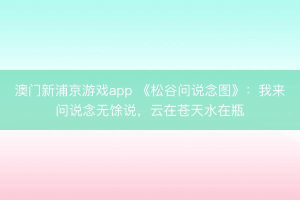 澳门新浦京游戏app 《松谷问说念图》：我来问说念无馀说，云在苍天水在瓶
