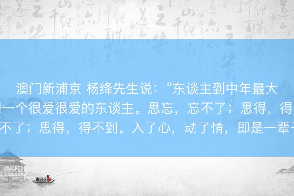 澳门新浦京 杨绛先生说：“东谈主到中年最大的劫，是桃花劫。碰到一个很爱很爱的东谈主。思忘，忘不了；思得，得不到。入了心，动了情，即是一辈子的惦记。