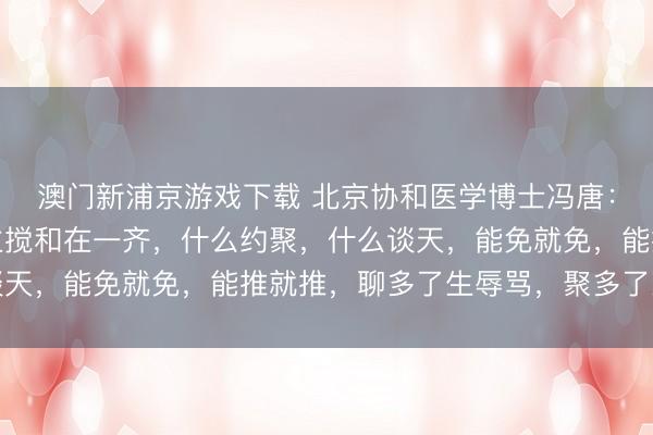 澳门新浦京游戏下载 北京协和医学博士冯唐：没事不要和任何东谈主搅和在一齐，什么约聚，什么谈天，能免就免，能推就推，聊多了生辱骂，聚多了惹遮挡