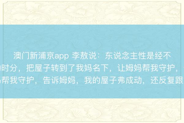 澳门新浦京app 李敖说：东说念主性是经不起历练的，我在入狱的时分，把屋子转到了我妈名下，让姆妈帮我守护，告诉姆妈，我的屋子弗成动，还反复跟她说了这件事