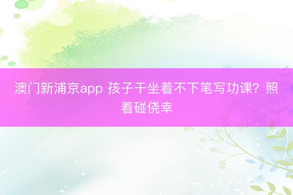 澳门新浦京app 孩子干坐着不下笔写功课？照着碰侥幸