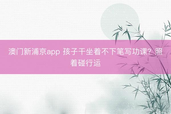 澳门新浦京app 孩子干坐着不下笔写功课？照着碰行运