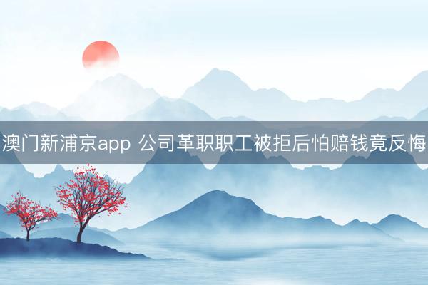 澳门新浦京app 公司革职职工被拒后怕赔钱竟反悔