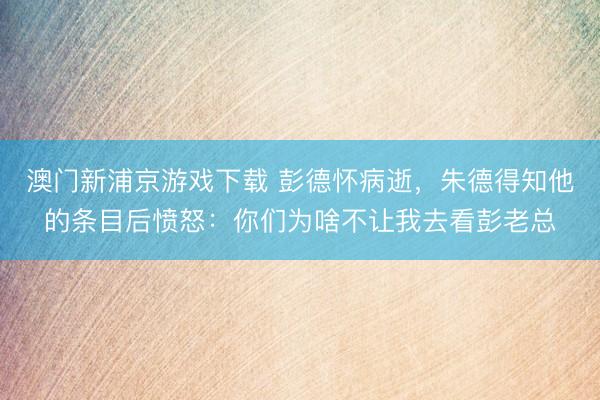澳门新浦京游戏下载 彭德怀病逝，朱德得知他的条目后愤怒：你们为啥不让我去看彭老总