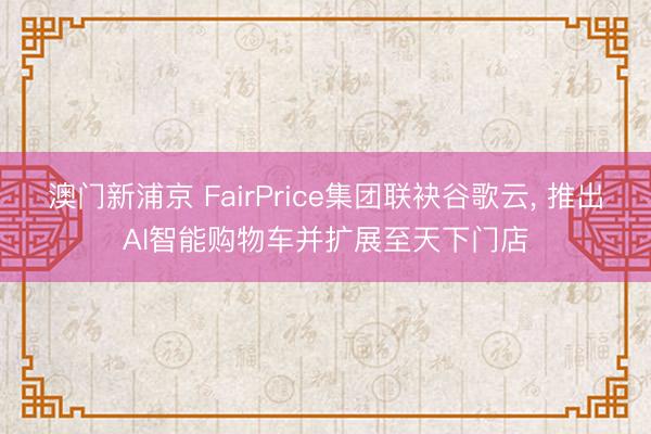 澳门新浦京 FairPrice集团联袂谷歌云， 推出AI智能购物车并扩展至天下门店