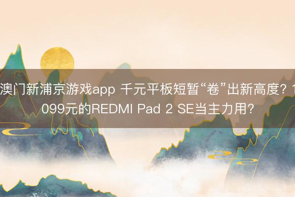 澳门新浦京游戏app 千元平板短暂“卷”出新高度? 1099元的REDMI Pad 2 SE当主力用?