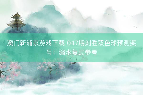 澳门新浦京游戏下载 047期刘胜双色球预测奖号：缩水复式参考