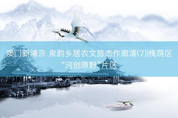 澳门新浦京 泉韵乡居农文旅杰作廓清(7)|槐荫区“河创原野”片区