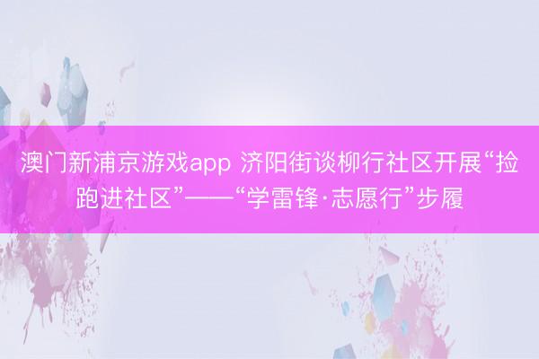 澳门新浦京游戏app 济阳街谈柳行社区开展“捡跑进社区”——“学雷锋·志愿行”步履