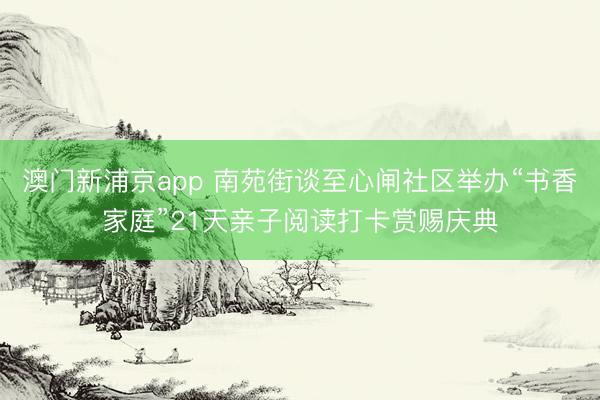 澳门新浦京app 南苑街谈至心闸社区举办“书香家庭”21天亲子阅读打卡赏赐庆典