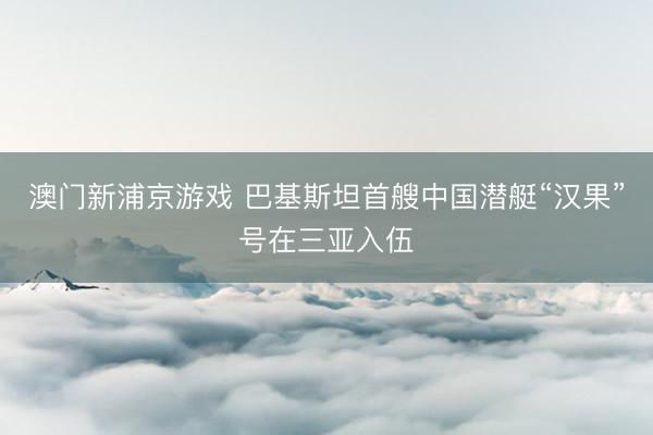 澳门新浦京游戏 巴基斯坦首艘中国潜艇“汉果”号在三亚入伍