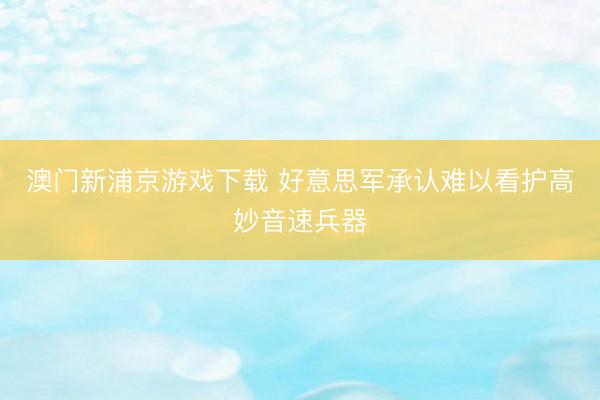 澳门新浦京游戏下载 好意思军承认难以看护高妙音速兵器