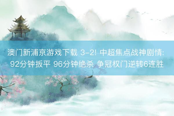 澳门新浦京游戏下载 3-2! 中超焦点战神剧情: 92分钟扳平 96分钟绝杀 争冠权门逆转6连胜