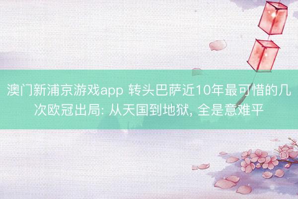 澳门新浦京游戏app 转头巴萨近10年最可惜的几次欧冠出局: 从天国到地狱， 全是意难平