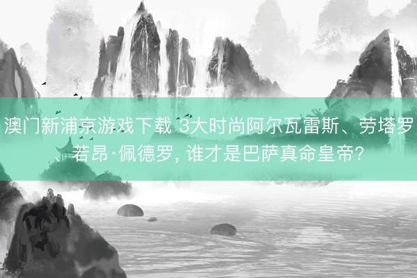 澳门新浦京游戏下载 3大时尚阿尔瓦雷斯、劳塔罗、若昂·佩德罗， 谁才是巴萨真命皇帝?