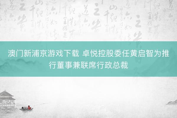 澳门新浦京游戏下载 卓悦控股委任黄启智为推行董事兼联席行政总裁