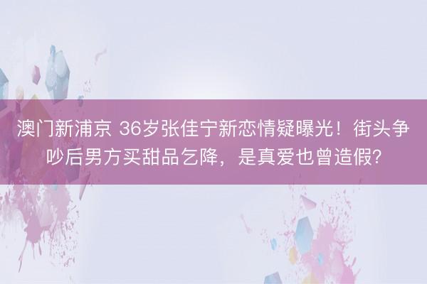 澳门新浦京 36岁张佳宁新恋情疑曝光！街头争吵后男方买甜品乞降，是真爱也曾造假？