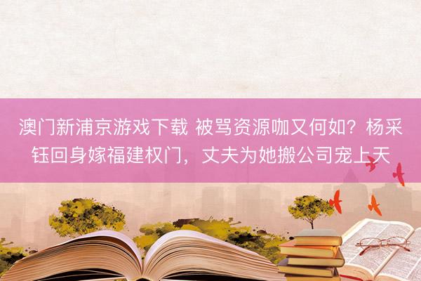 澳门新浦京游戏下载 被骂资源咖又何如？杨采钰回身嫁福建权门，丈夫为她搬公司宠上天