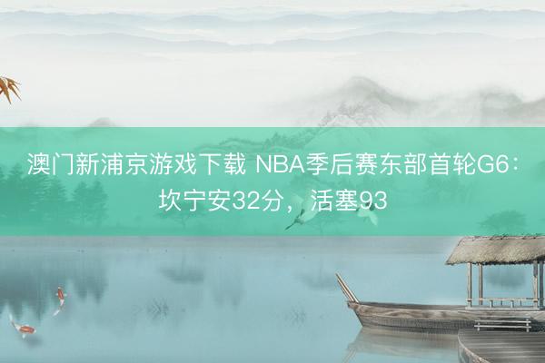 澳门新浦京游戏下载 NBA季后赛东部首轮G6：坎宁安32分，活塞93