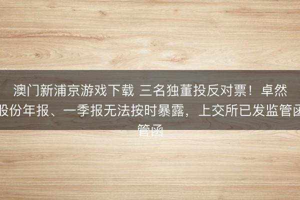 澳门新浦京游戏下载 三名独董投反对票！卓然股份年报、一季报无法按时暴露，上交所已发监管函