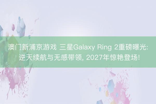 澳门新浦京游戏 三星Galaxy Ring 2重磅曝光: 逆天续航与无感带领， 2027年惊艳登场!
