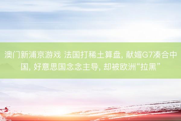 澳门新浦京游戏 法国打稀土算盘， 献媚G7凑合中国， 好意思国念念主导， 却被欧洲“拉黑”