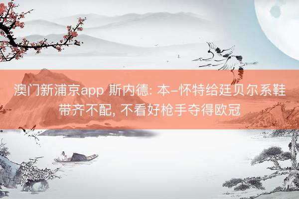 澳门新浦京app 斯内德: 本-怀特给廷贝尔系鞋带齐不配， 不看好枪手夺得欧冠