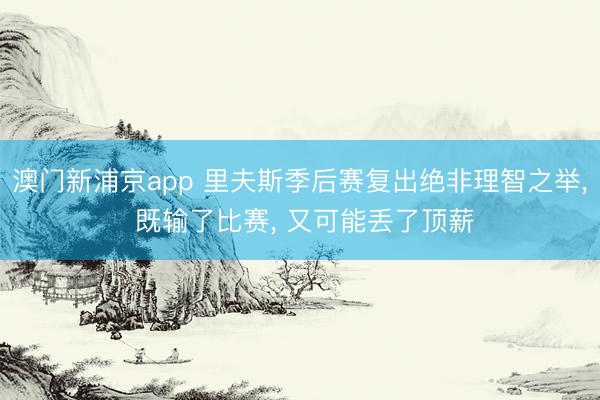 澳门新浦京app 里夫斯季后赛复出绝非理智之举， 既输了比赛， 又可能丢了顶薪