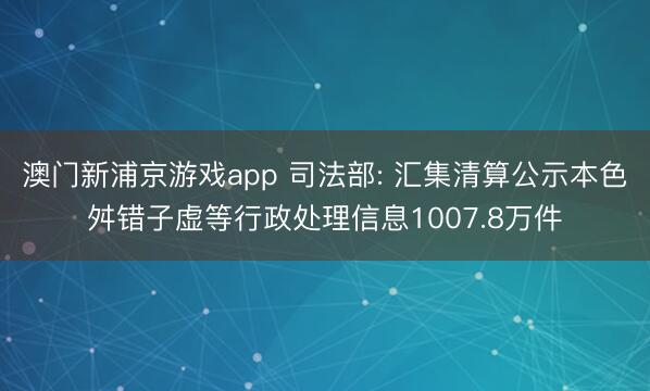 澳门新浦京游戏app 司法部: 汇集清算公示本色舛错子虚等行政处理信息1007.8万件