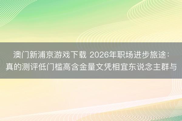 澳门新浦京游戏下载 2026年职场进步旅途：真的测评低门槛高含金量文凭相宜东说念主群与