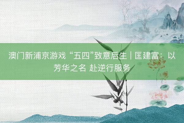 澳门新浦京游戏 “五四”致意后生 | 匡建富：以芳华之名 赴逆行服务