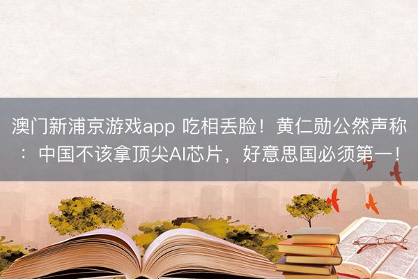 澳门新浦京游戏app 吃相丢脸！黄仁勋公然声称：中国不该拿顶尖AI芯片，好意思国必须第一！