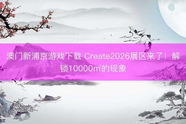 澳门新浦京游戏下载 Create2026展区来了！解锁10000㎡的现象