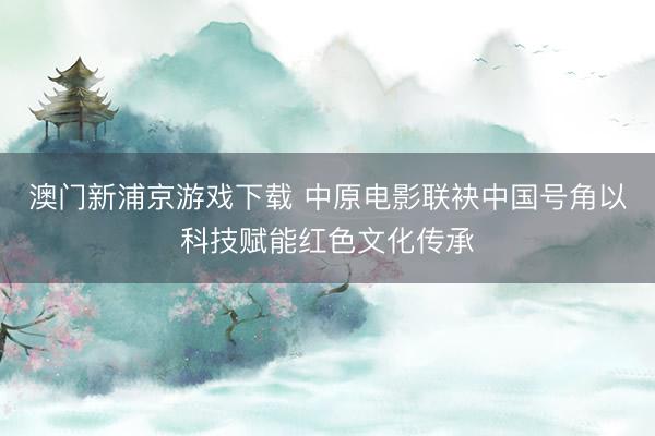 澳门新浦京游戏下载 中原电影联袂中国号角以科技赋能红色文化传承