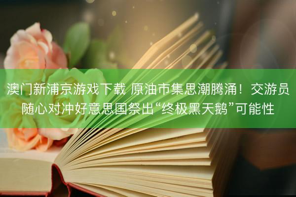 澳门新浦京游戏下载 原油市集思潮腾涌！交游员随心对冲好意思国祭出“终极黑天鹅”可能性