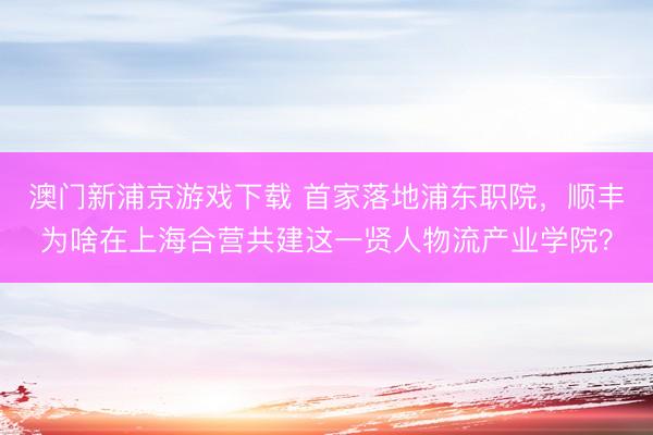 澳门新浦京游戏下载 首家落地浦东职院，顺丰为啥在上海合营共建这一贤人物流产业学院？