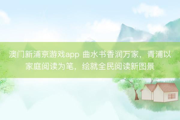 澳门新浦京游戏app 曲水书香润万家，青浦以家庭阅读为笔，绘就全民阅读新图景