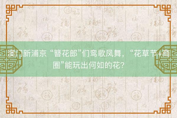 澳门新浦京 “簪花郎”们鸾歌凤舞，“花草节+商圈”能玩出何如的花？